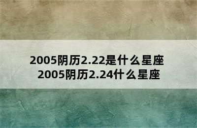 2005阴历2.22是什么星座 2005阴历2.24什么星座